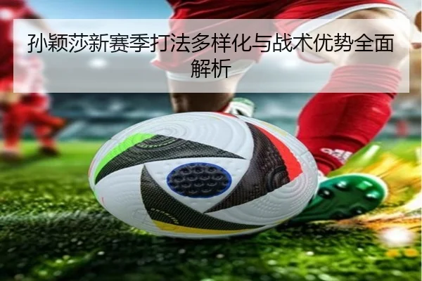 孙颖莎新赛季打法多样化与战术优势全面解析